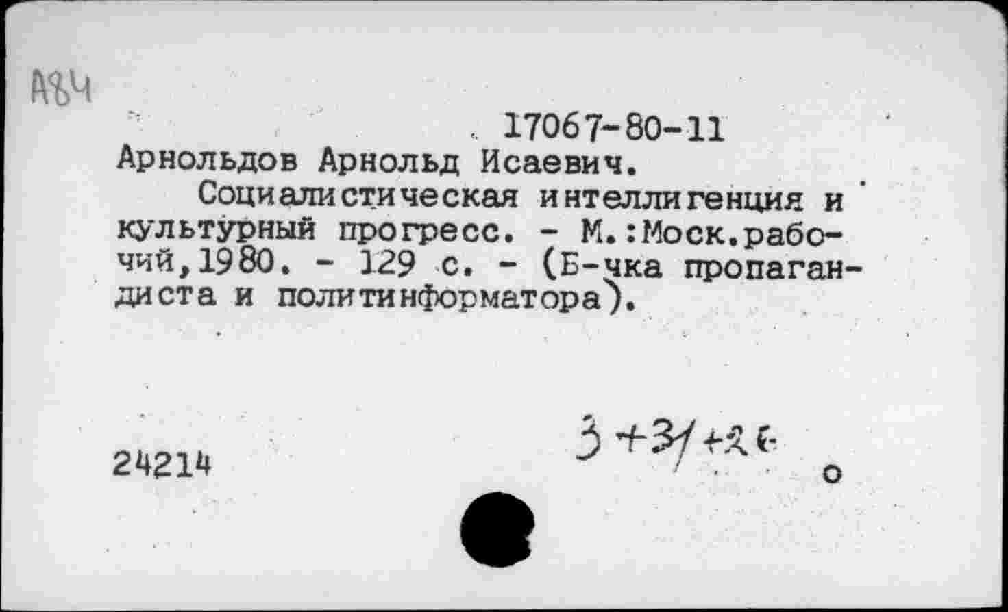 ﻿№4
„ 17067-80-11 Арнольдов Арнольд Исаевич.
Социалистическая интеллигенция и культурный прогресс. - М.:Моск.рабочий, 1980. - 129 с. - (Б-чка пропагандиста и политинформатора у.
24214
3 +3/ к с-